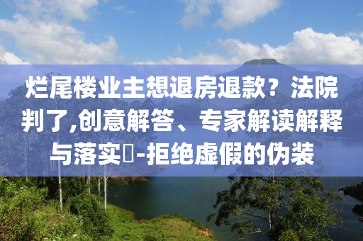 爛尾樓業(yè)主想退房退款？法院判了,創(chuàng)意解答、專家解讀解釋與落實(shí)?-拒絕虛假的偽裝