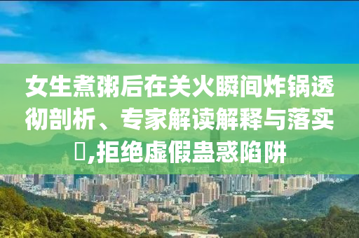 女生煮粥后在關(guān)火瞬間炸鍋透徹剖析、專家解讀解釋與落實(shí)?,拒絕虛假蠱惑陷阱