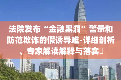 法院發(fā)布“金融黑洞”警示和防范欺詐的假誘導(dǎo)難-詳細(xì)剖析、專家解讀解釋與落實(shí)?