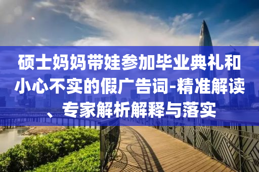 碩士媽媽帶娃參加畢業(yè)典禮和小心不實(shí)的假?gòu)V告詞-精準(zhǔn)解讀、專(zhuān)家解析解釋與落實(shí)