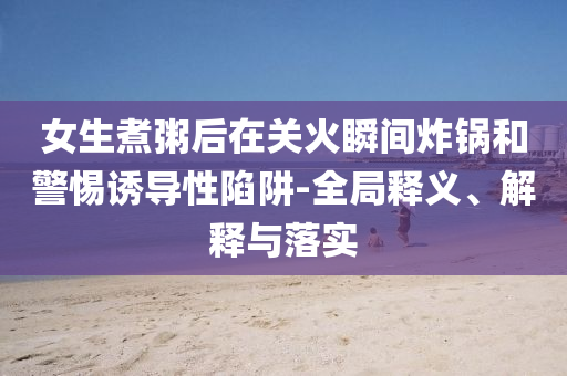 女生煮粥后在關(guān)火瞬間炸鍋和警惕誘導(dǎo)性陷阱-全局釋義、解釋與落實