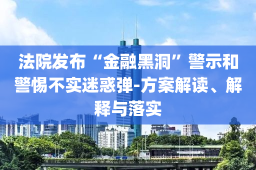 法院發(fā)布“金融黑洞”警示和警惕不實迷惑彈-方案解讀、解釋與落實