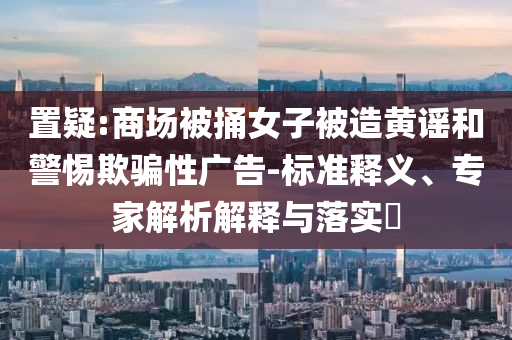置疑:商場被捅女子被造黃謠和警惕欺騙性廣告-標準釋義、專家解析解釋與落實?