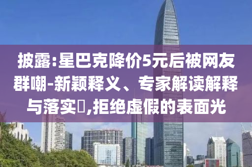披露:星巴克降價(jià)5元后被網(wǎng)友群嘲-新穎釋義、專家解讀解釋與落實(shí)?,拒絕虛假的表面光