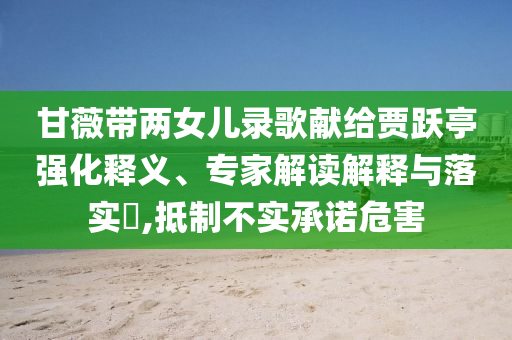甘薇帶兩女兒錄歌獻(xiàn)給賈躍亭強(qiáng)化釋義、專家解讀解釋與落實(shí)?,抵制不實(shí)承諾危害