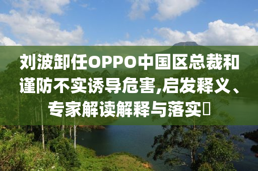 劉波卸任OPPO中國區(qū)總裁和謹(jǐn)防不實誘導(dǎo)危害,啟發(fā)釋義、專家解讀解釋與落實?