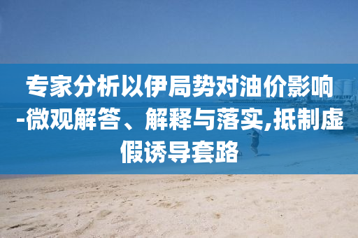 專家分析以伊局勢(shì)對(duì)油價(jià)影響-微觀解答、解釋與落實(shí),抵制虛假誘導(dǎo)套路