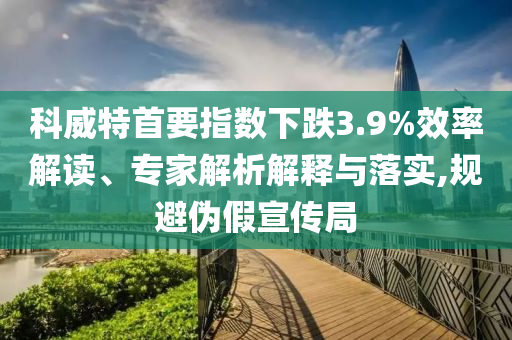 科威特首要指數(shù)下跌3.9%效率解讀、專家解析解釋與落實(shí),規(guī)避偽假宣傳局