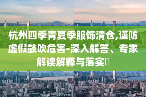 杭州四季青夏季服飾清倉,謹防虛假鼓吹危害-深入解答、專家解讀解釋與落實?