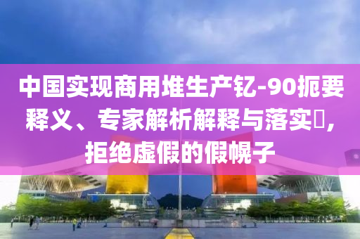 中國實現商用堆生產釔-90扼要釋義、專家解析解釋與落實?,拒絕虛假的假幌子