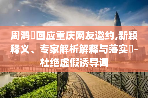 周鴻祎回應(yīng)重慶網(wǎng)友邀約,新穎釋義、專家解析解釋與落實(shí)?-杜絕虛假誘導(dǎo)詞