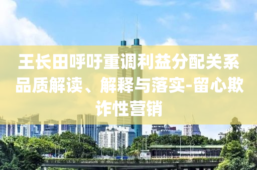王長(zhǎng)田呼吁重調(diào)利益分配關(guān)系品質(zhì)解讀、解釋與落實(shí)-留心欺詐性營(yíng)銷(xiāo)