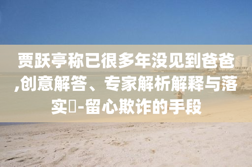 賈躍亭稱已很多年沒見到爸爸,創(chuàng)意解答、專家解析解釋與落實(shí)?-留心欺詐的手段