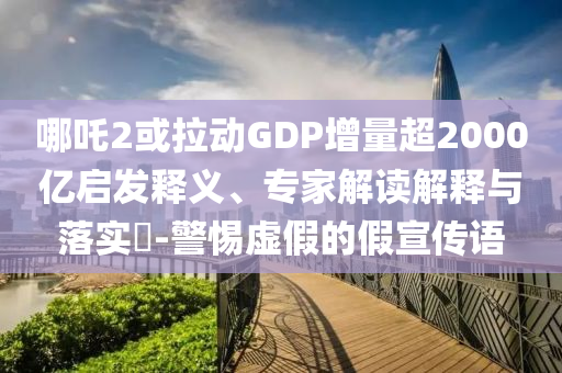哪吒2或拉動GDP增量超2000億啟發(fā)釋義、專家解讀解釋與落實?-警惕虛假的假宣傳語