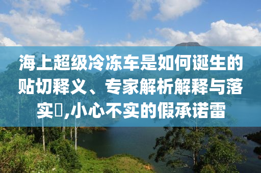 海上超級冷凍車是如何誕生的貼切釋義、專家解析解釋與落實?,小心不實的假承諾雷