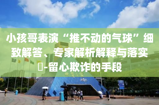 小孩哥表演“推不動(dòng)的氣球”細(xì)致解答、專家解析解釋與落實(shí)?-留心欺詐的手段