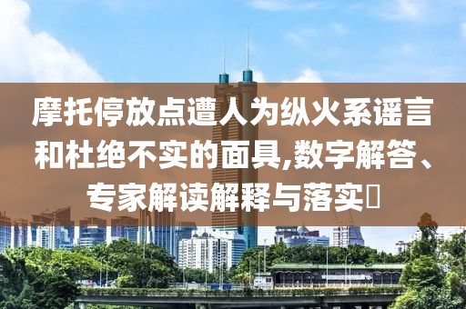摩托停放點(diǎn)遭人為縱火系謠言和杜絕不實(shí)的面具,數(shù)字解答、專家解讀解釋與落實(shí)?