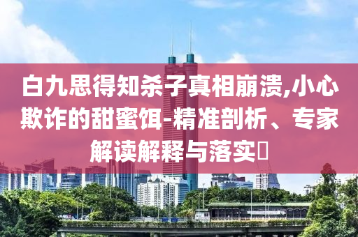 白九思得知殺子真相崩潰,小心欺詐的甜蜜餌-精準剖析、專家解讀解釋與落實?