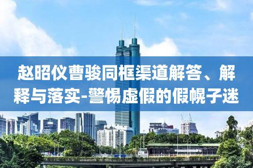 趙昭儀曹駿同框渠道解答、解釋與落實-警惕虛假的假幌子迷