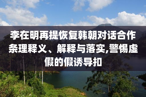 李在明再提恢復(fù)韓朝對(duì)話合作條理釋義、解釋與落實(shí),警惕虛假的假誘導(dǎo)扣