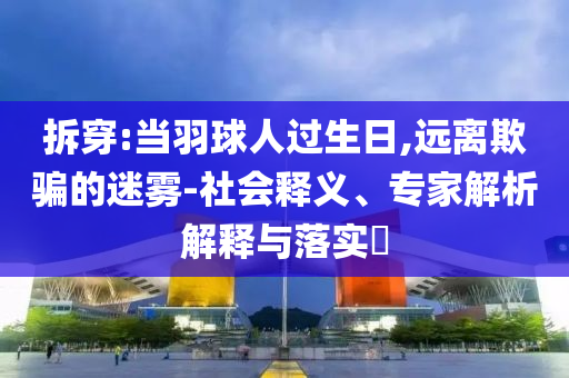 拆穿:當(dāng)羽球人過生日,遠(yuǎn)離欺騙的迷霧-社會(huì)釋義、專家解析解釋與落實(shí)?