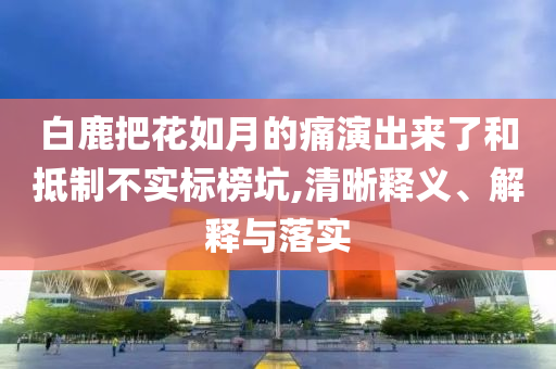 白鹿把花如月的痛演出來了和抵制不實(shí)標(biāo)榜坑,清晰釋義、解釋與落實(shí)