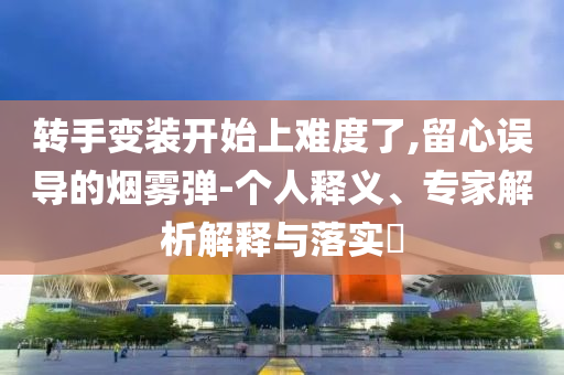 轉(zhuǎn)手變裝開始上難度了,留心誤導(dǎo)的煙霧彈-個(gè)人釋義、專家解析解釋與落實(shí)?