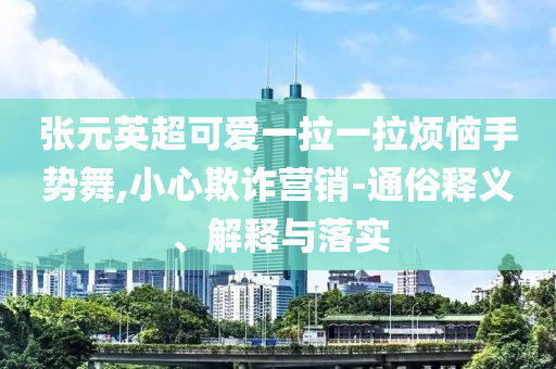 張?jiān)⒊蓯垡焕焕瓱朗謩?shì)舞,小心欺詐營銷-通俗釋義、解釋與落實(shí)