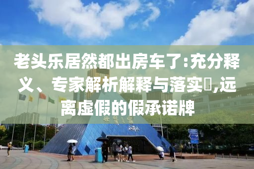老頭樂居然都出房車了:充分釋義、專家解析解釋與落實?,遠離虛假的假承諾牌