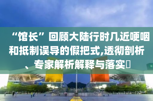 “館長(zhǎng)”回顧大陸行時(shí)幾近哽咽和抵制誤導(dǎo)的假把式,透徹剖析、專家解析解釋與落實(shí)?