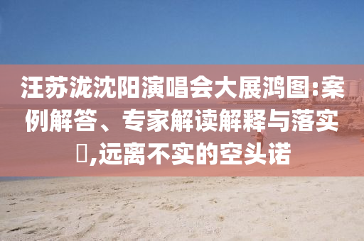 汪蘇瀧沈陽(yáng)演唱會(huì)大展鴻圖:案例解答、專(zhuān)家解讀解釋與落實(shí)?,遠(yuǎn)離不實(shí)的空頭諾