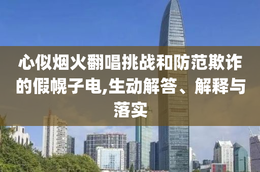 心似煙火翻唱挑戰(zhàn)和防范欺詐的假幌子電,生動(dòng)解答、解釋與落實(shí)