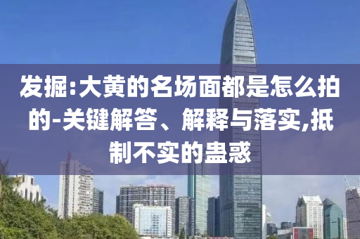 發(fā)掘:大黃的名場(chǎng)面都是怎么拍的-關(guān)鍵解答、解釋與落實(shí),抵制不實(shí)的蠱惑