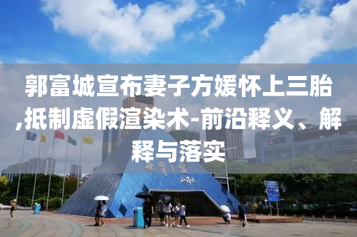 郭富城宣布妻子方媛懷上三胎,抵制虛假渲染術(shù)-前沿釋義、解釋與落實(shí)