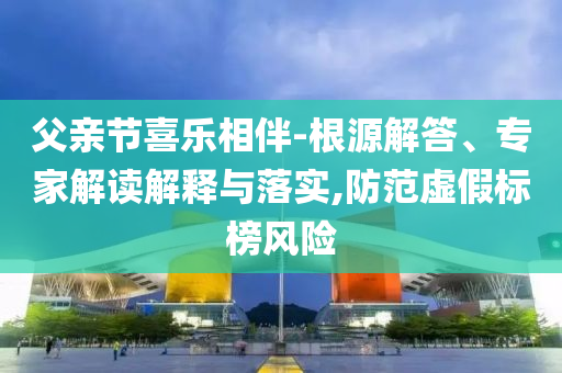 父親節(jié)喜樂相伴-根源解答、專家解讀解釋與落實,防范虛假標(biāo)榜風(fēng)險