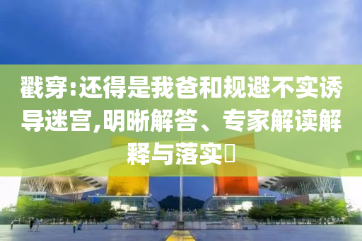 戳穿:還得是我爸和規(guī)避不實誘導(dǎo)迷宮,明晰解答、專家解讀解釋與落實?