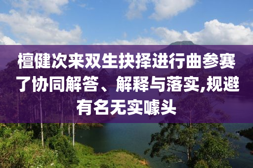 檀健次來雙生抉擇進(jìn)行曲參賽了協(xié)同解答、解釋與落實(shí),規(guī)避有名無實(shí)噱頭