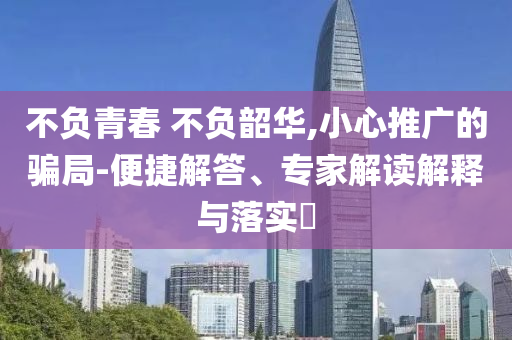 不負青春 不負韶華,小心推廣的騙局-便捷解答、專家解讀解釋與落實?