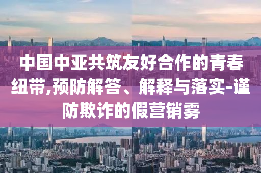 中國中亞共筑友好合作的青春紐帶,預防解答、解釋與落實-謹防欺詐的假營銷霧
