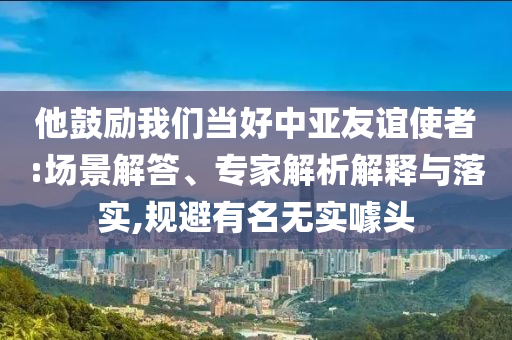 他鼓勵我們當好中亞友誼使者:場景解答、專家解析解釋與落實,規(guī)避有名無實噱頭