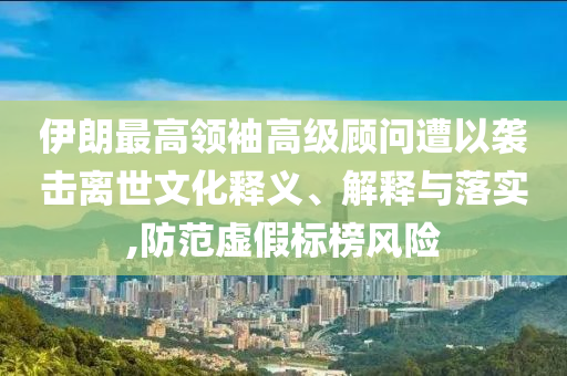 伊朗最高領袖高級顧問遭以襲擊離世文化釋義、解釋與落實,防范虛假標榜風險