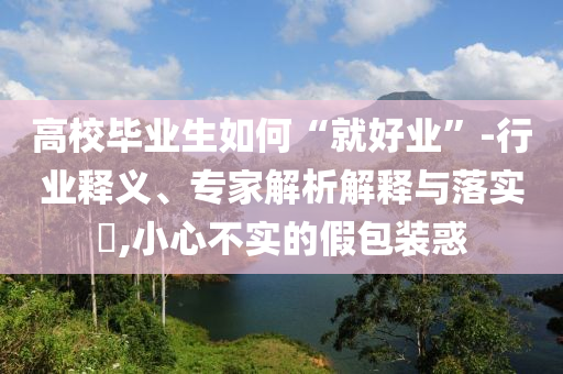 高校畢業(yè)生如何“就好業(yè)”-行業(yè)釋義、專家解析解釋與落實?,小心不實的假包裝惑