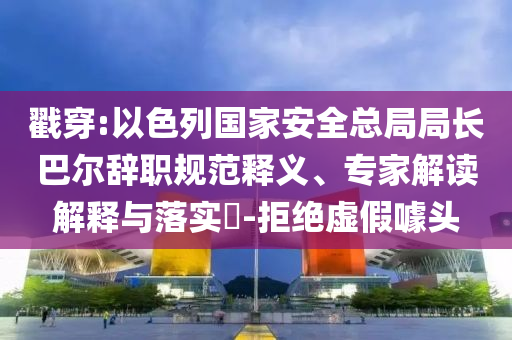 戳穿:以色列國家安全總局局長巴爾辭職規(guī)范釋義、專家解讀解釋與落實?-拒絕虛假噱頭