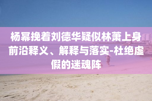 楊冪挽著劉德華疑似林蕭上身前沿釋義、解釋與落實-杜絕虛假的迷魂陣