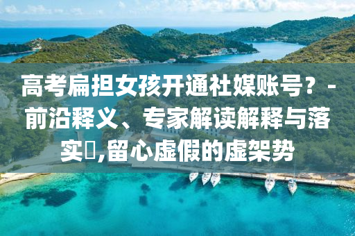 高考扁擔女孩開通社媒賬號？-前沿釋義、專家解讀解釋與落實?,留心虛假的虛架勢
