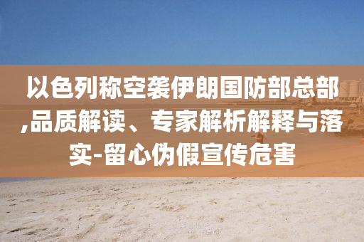 以色列稱空襲伊朗國防部總部,品質(zhì)解讀、專家解析解釋與落實-留心偽假宣傳危害