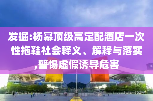 發(fā)掘:楊冪頂級高定配酒店一次性拖鞋社會釋義、解釋與落實,警惕虛假誘導危害