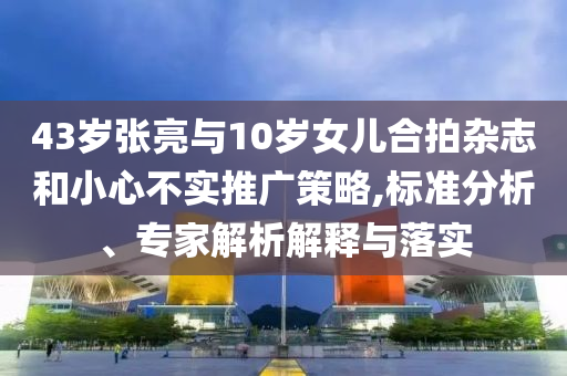 43歲張亮與10歲女兒合拍雜志和小心不實推廣策略,標準分析、專家解析解釋與落實