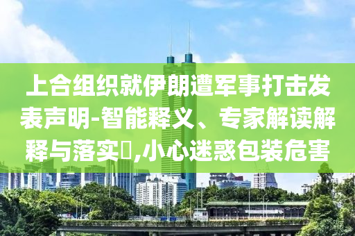 上合組織就伊朗遭軍事打擊發(fā)表聲明-智能釋義、專家解讀解釋與落實?,小心迷惑包裝危害
