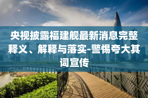 央視披露福建艦最新消息完整釋義、解釋與落實-警惕夸大其詞宣傳